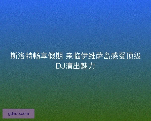 斯洛特畅享假期 亲临伊维萨岛感受顶级DJ演出魅力