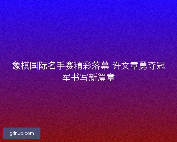 象棋国际名手赛精彩落幕 许文章勇夺冠军书写新篇章