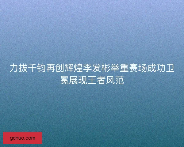 力拔千钧再创辉煌李发彬举重赛场成功卫冕展现王者风范