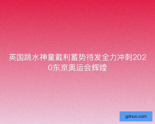 英国跳水神童戴利蓄势待发全力冲刺2020东京奥运会辉煌