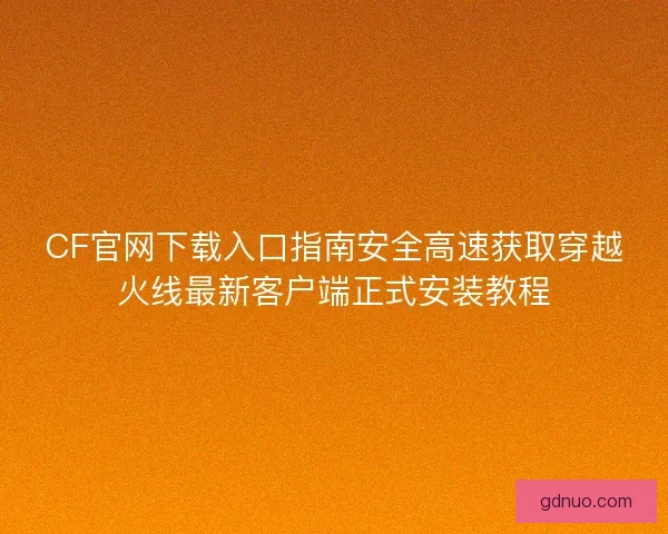 CF官网下载入口指南安全高速获取穿越火线最新客户端正式安装教程