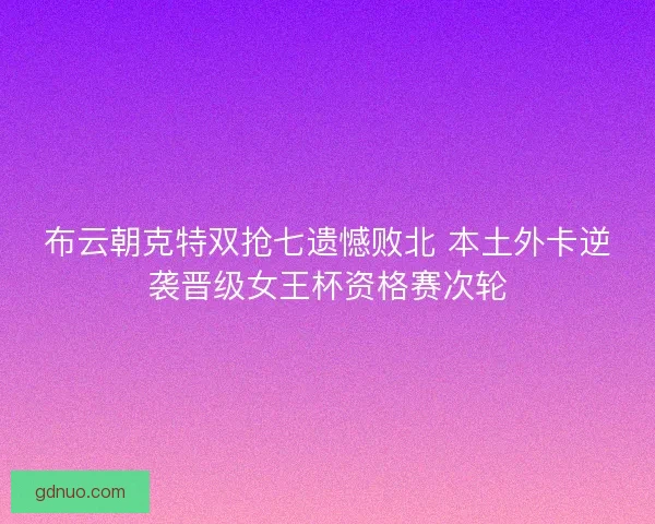 布云朝克特双抢七遗憾败北 本土外卡逆袭晋级女王杯资格赛次轮